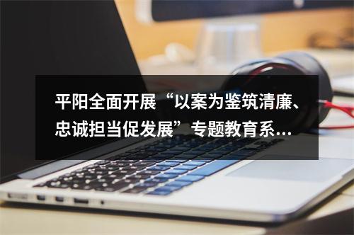 平阳全面开展“以案为鉴筑清廉、忠诚担当促发展”专题教育系列活动