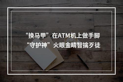 “换马甲”在ATM机上做手脚 “守护神”火眼金睛智擒歹徒