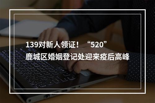 139对新人领证！“520”鹿城区婚姻登记处迎来疫后高峰