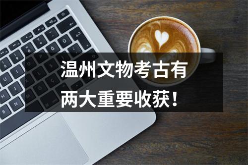 温州文物考古有两大重要收获！