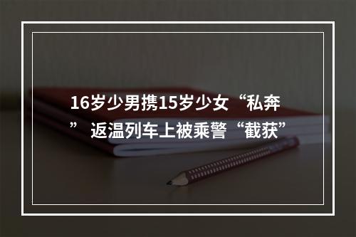 16岁少男携15岁少女“私奔” 返温列车上被乘警“截获”