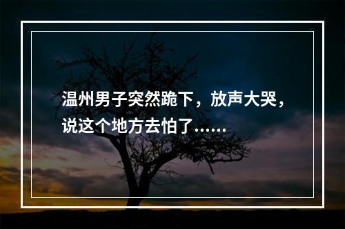 温州男子突然跪下，放声大哭，说这个地方去怕了......