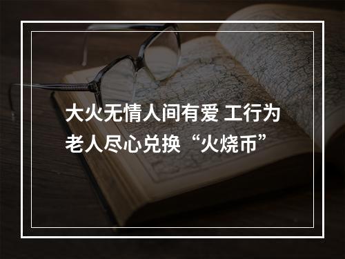 大火无情人间有爱 工行为老人尽心兑换“火烧币”