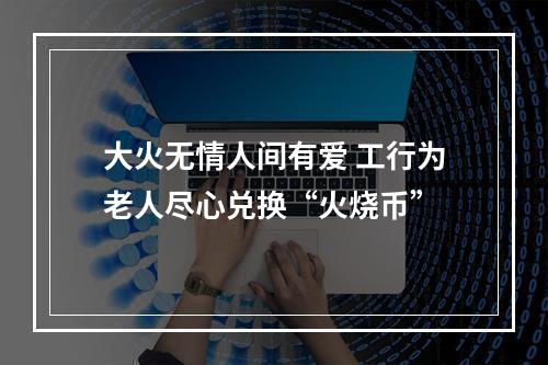 大火无情人间有爱 工行为老人尽心兑换“火烧币”