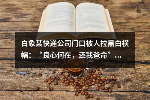 白象某快递公司门口被人拉黑白横幅：“良心何在，还我爸命”！