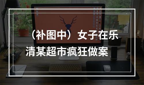 （补图中）女子在乐清某超市疯狂做案