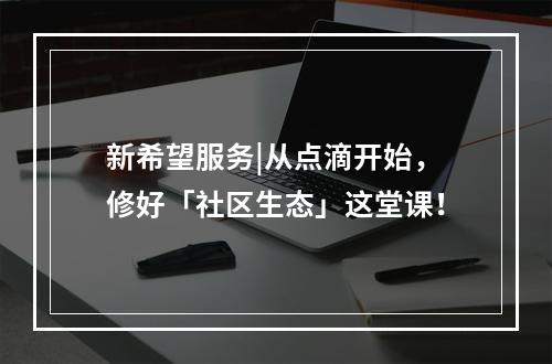 新希望服务|从点滴开始，修好「社区生态」这堂课！