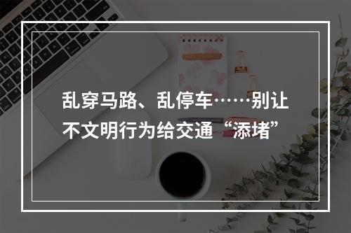 乱穿马路、乱停车……别让不文明行为给交通“添堵”