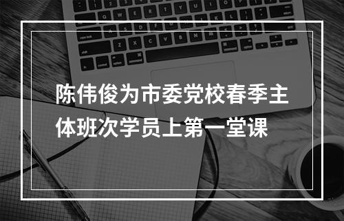 陈伟俊为市委党校春季主体班次学员上第一堂课