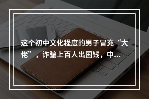 这个初中文化程度的男子冒充“大佬”，诈骗上百人出国钱，中介也被害得卖房卖车