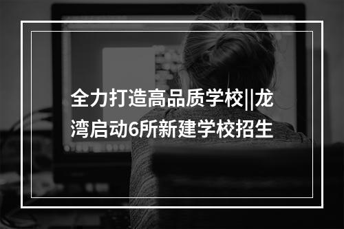 全力打造高品质学校||龙湾启动6所新建学校招生