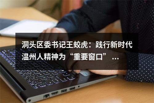 洞头区委书记王蛟虎：践行新时代温州人精神为“重要窗口” 增添海上花园新胜景