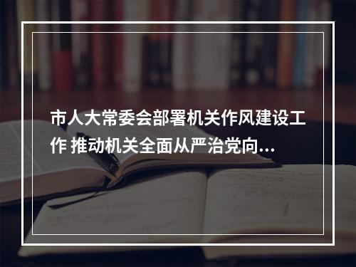 市人大常委会部署机关作风建设工作 推动机关全面从严治党向纵深发展
