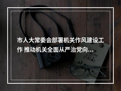 市人大常委会部署机关作风建设工作 推动机关全面从严治党向纵深发展