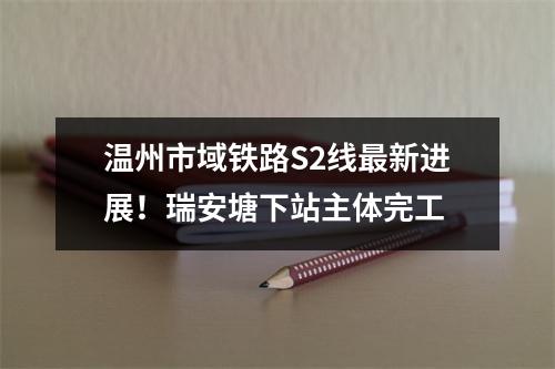 温州市域铁路S2线最新进展！瑞安塘下站主体完工