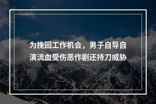 为挽回工作机会，男子自导自演流血受伤恶作剧还持刀威胁