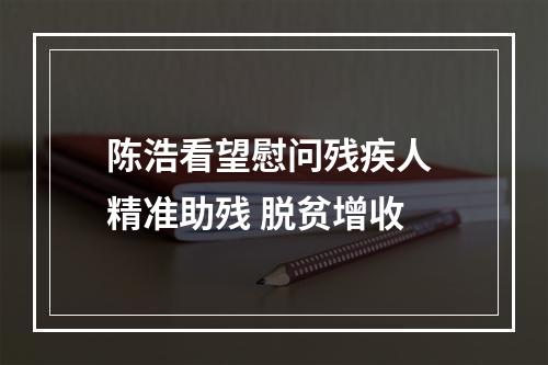 陈浩看望慰问残疾人 精准助残 脱贫增收