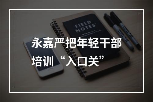 永嘉严把年轻干部培训“入口关”
