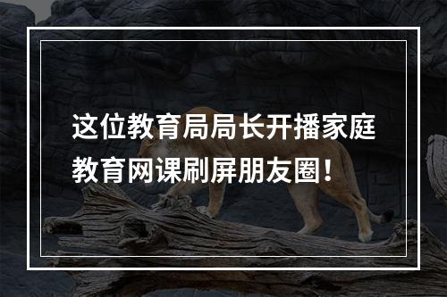 这位教育局局长开播家庭教育网课刷屏朋友圈！