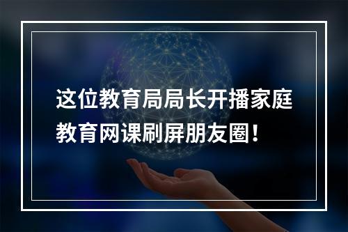 这位教育局局长开播家庭教育网课刷屏朋友圈！