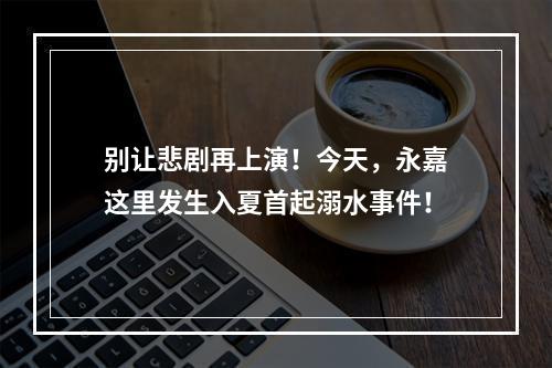 别让悲剧再上演！今天，永嘉这里发生入夏首起溺水事件！
