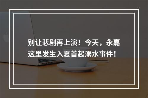 别让悲剧再上演！今天，永嘉这里发生入夏首起溺水事件！