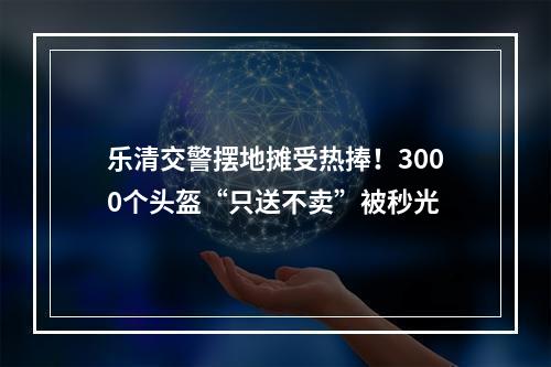 乐清交警摆地摊受热捧！3000个头盔“只送不卖”被秒光