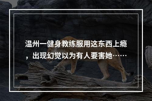温州一健身教练服用这东西上瘾，出现幻觉以为有人要害她……