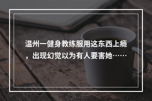 温州一健身教练服用这东西上瘾，出现幻觉以为有人要害她……