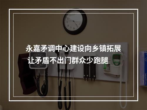 永嘉矛调中心建设向乡镇拓展 让矛盾不出门群众少跑腿