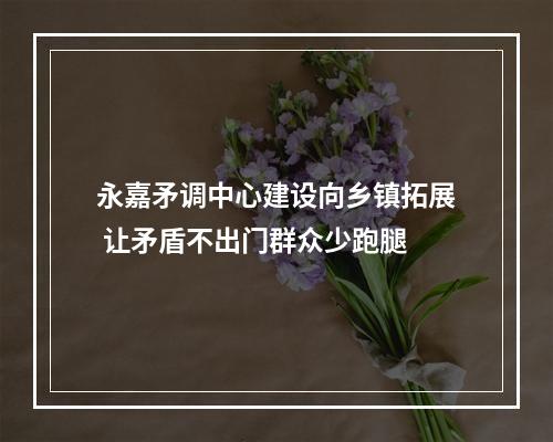 永嘉矛调中心建设向乡镇拓展 让矛盾不出门群众少跑腿