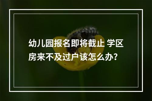 幼儿园报名即将截止 学区房来不及过户该怎么办？