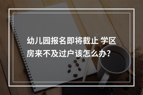 幼儿园报名即将截止 学区房来不及过户该怎么办？
