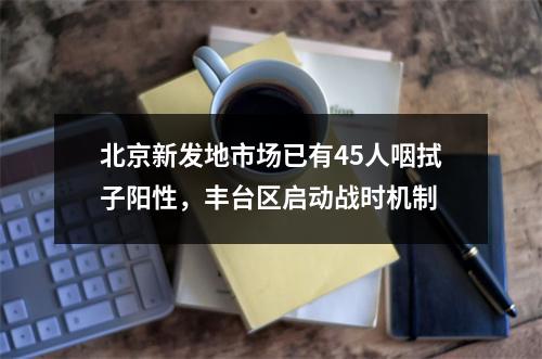 北京新发地市场已有45人咽拭子阳性，丰台区启动战时机制