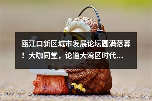 瓯江口新区城市发展论坛圆满落幕！大咖同堂，论道大湾区时代的产城融合