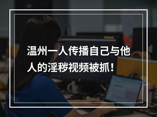 温州一人传播自己与他人的淫秽视频被抓！