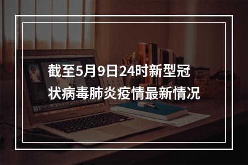 截至5月9日24时新型冠状病毒肺炎疫情最新情况