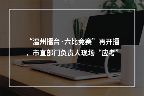 “温州擂台·六比竞赛”再开擂，市直部门负责人现场“应考”