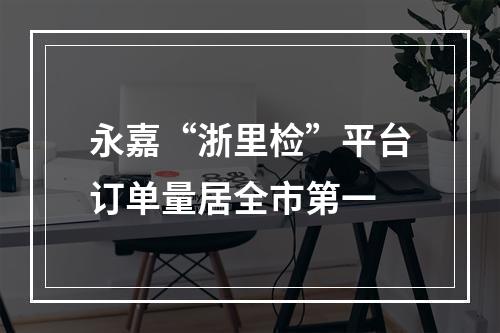 永嘉“浙里检”平台订单量居全市第一