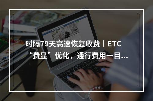 时隔79天高速恢复收费丨ETC“费显”优化，通行费用一目了然