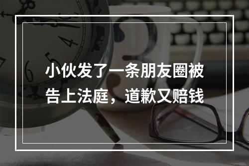 小伙发了一条朋友圈被告上法庭，道歉又赔钱