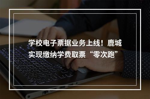 学校电子票据业务上线！鹿城实现缴纳学费取票“零次跑”