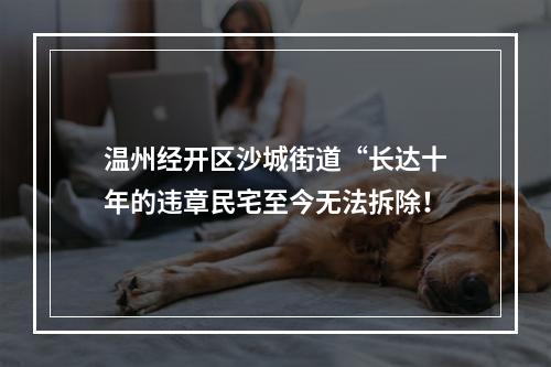 温州经开区沙城街道“长达十年的违章民宅至今无法拆除！