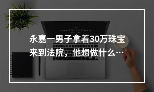 永嘉一男子拿着30万珠宝来到法院，他想做什么…