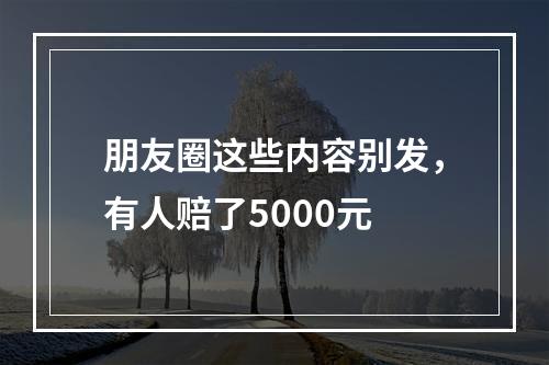 朋友圈这些内容别发，有人赔了5000元