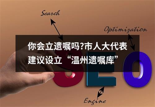 你会立遗嘱吗?市人大代表建议设立“温州遗嘱库”
