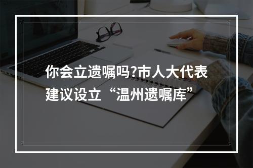 你会立遗嘱吗?市人大代表建议设立“温州遗嘱库”