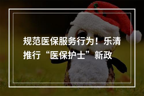 规范医保服务行为！乐清推行“医保护士”新政