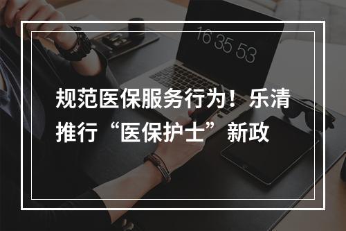 规范医保服务行为！乐清推行“医保护士”新政