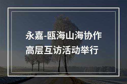 永嘉-瓯海山海协作高层互访活动举行